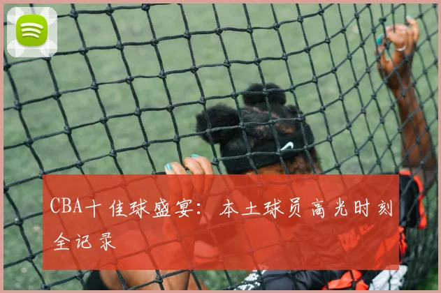CBA十佳球盛宴:本土球员高光时刻全记录