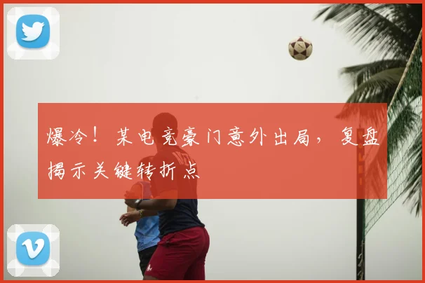 爆冷！某电竞豪门意外出局，复盘揭示关键转折点