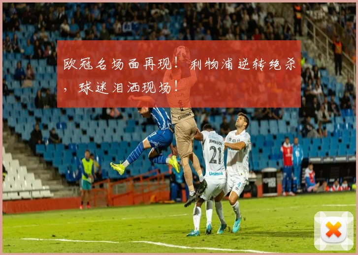 欧冠名场面再现！利物浦逆转绝杀，球迷泪洒现场！