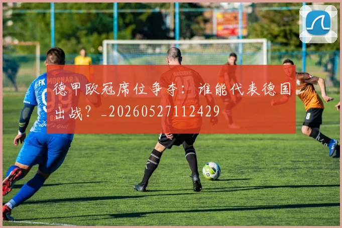 德甲欧冠席位争夺：谁能代表德国出战？_20260527112429