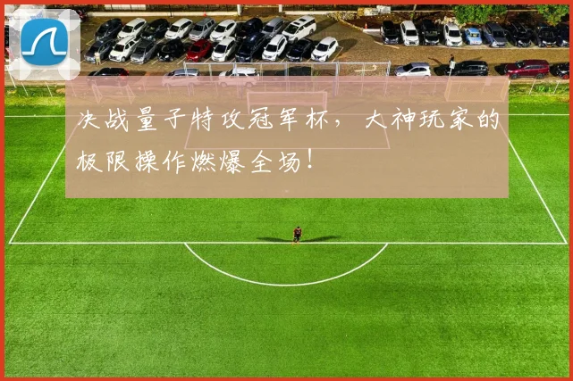 决战量子特攻冠军杯，大神玩家的极限操作燃爆全场！