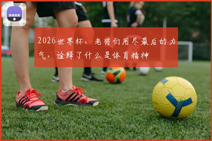 2026世界杯，老将们用尽最后的力气，诠释了什么是体育精神