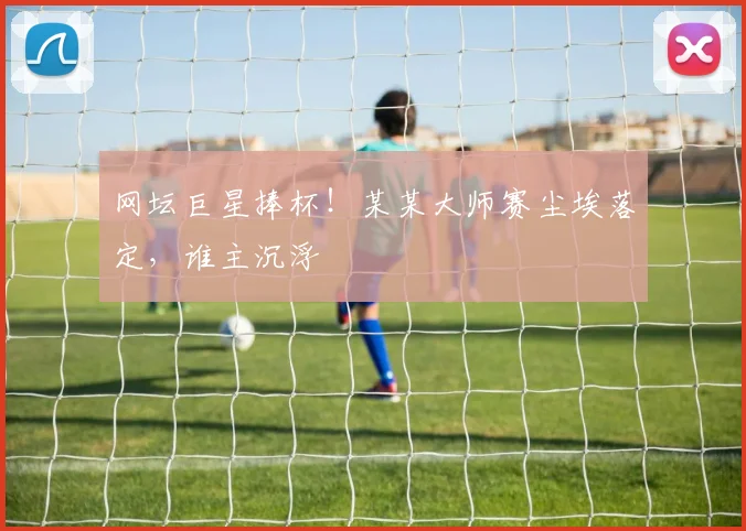 网坛巨星捧杯！某某大师赛尘埃落定，谁主沉浮