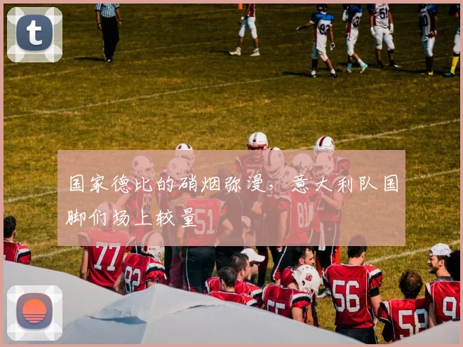 国家德比的硝烟弥漫，意大利队国脚们场上较量