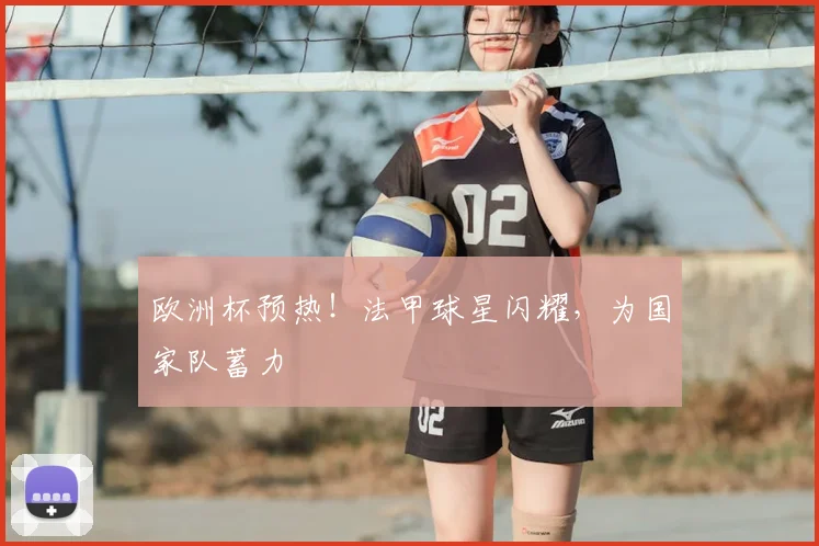 欧洲杯预热！法甲球星闪耀，为国家队蓄力